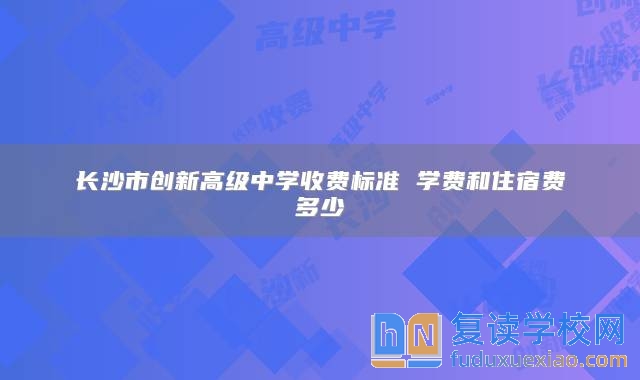 長(zhǎng)沙市創(chuàng)新高級(jí)中學(xué)收費(fèi)標(biāo)準(zhǔn) 學(xué)費(fèi)和住宿費(fèi)多少