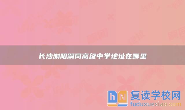 長沙瀏陽嗣同高級中學(xué)地址在哪里