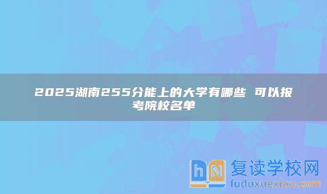 2025湖南255分能上的大學有哪些 可以報考院校名單