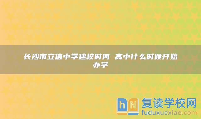 長(zhǎng)沙市立信中學(xué)建校時(shí)間 高中什么時(shí)候開始辦學(xué)