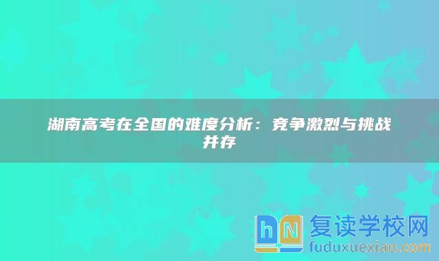 湖南高考在全國的難度分析：競(jìng)爭激烈與挑戰(zhàn)并存