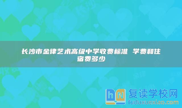 長(zhǎng)沙市金律藝術(shù)高級(jí)中學(xué)收費(fèi)標(biāo)準(zhǔn) 學(xué)費(fèi)和住宿費(fèi)多少