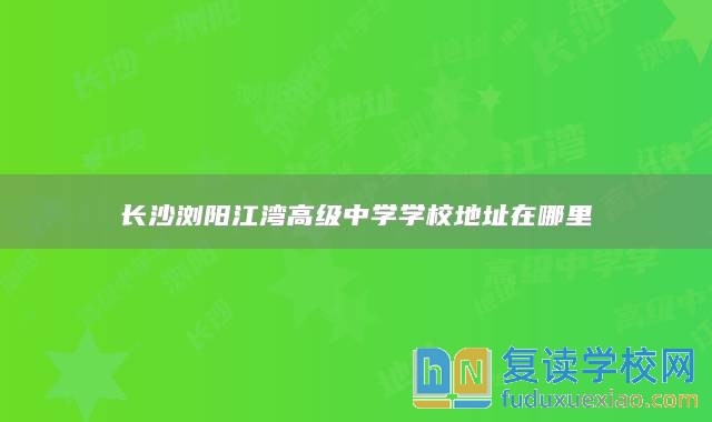 長(zhǎng)沙瀏陽江灣高級(jí)中學(xué)學(xué)校地址在哪里