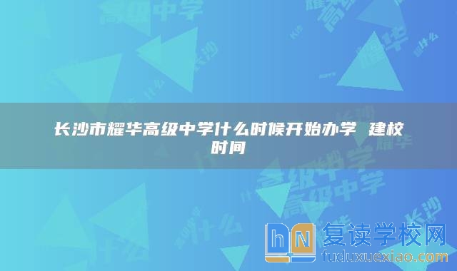 長沙市耀華高級中學(xué)什么時候開始辦學(xué) 建校時間