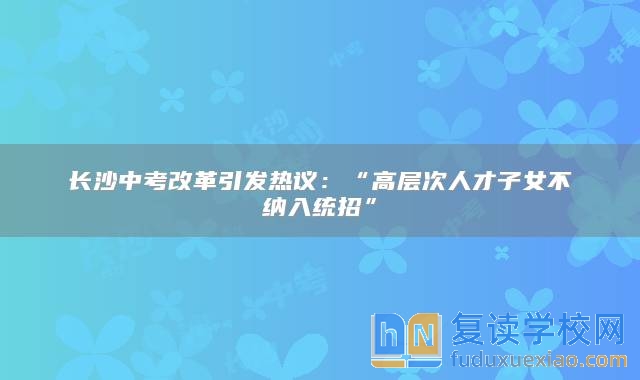 長沙中考改革引發(fā)熱議：“高層次人才子女不納入統(tǒng)招”