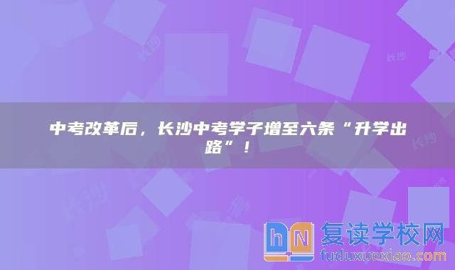 中考改革后，長(zhǎng)沙中考學(xué)子增至六條“升學(xué)出路”！