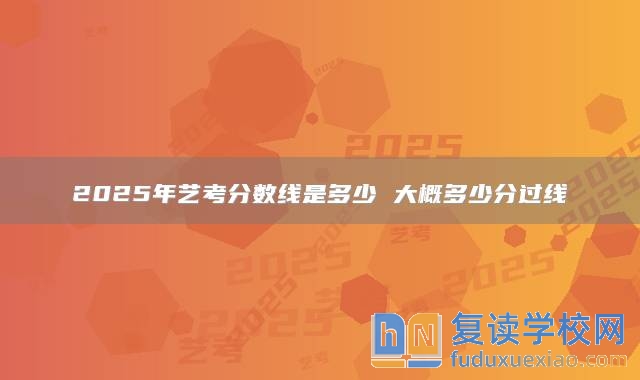 2025年藝考分?jǐn)?shù)線是多少 大概多少分過線