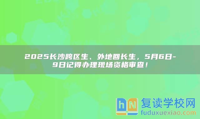 2025長(zhǎng)沙跨區(qū)生、外地回長(zhǎng)生，5月6日-9日記得辦理現(xiàn)場(chǎng)資格審查！