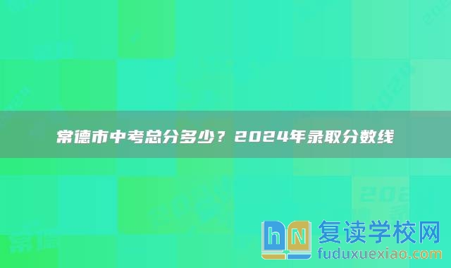常德市中考總分多少?2024年錄取分?jǐn)?shù)線