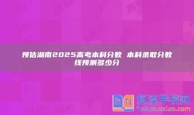 預(yù)估湖南2025高考本科分?jǐn)?shù) 本科錄取分?jǐn)?shù)線預(yù)測多少分