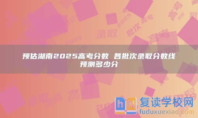 預估湖南2025高考分數(shù) 各批次錄取分數(shù)線預測多少分