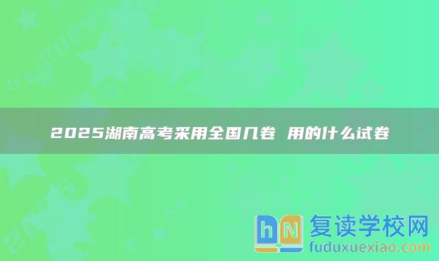 2025湖南高考采用全國(guó)幾卷 用的什么試卷
