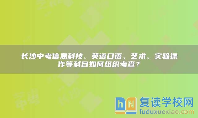 長沙中考信息科技、英語口語、藝術、實驗操作等科目如何組織考查？