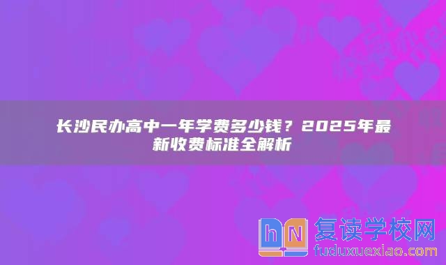 長沙民辦高中一年學(xué)費(fèi)多少錢？2025年最新收費(fèi)標(biāo)準(zhǔn)全解析