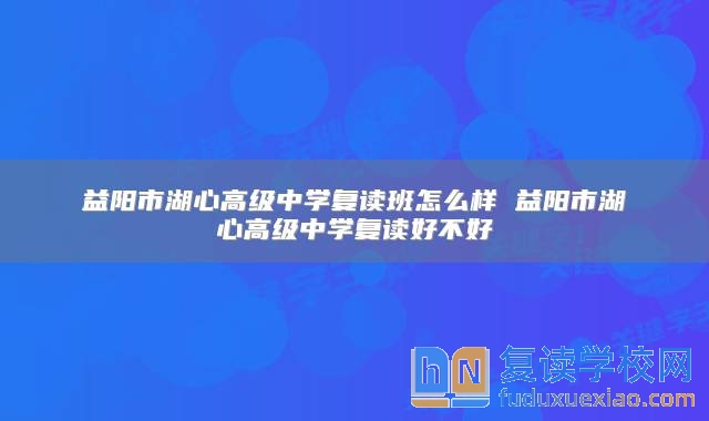 益陽市湖心高級中學復讀班怎么樣 益陽市湖心高級中學復讀好不好