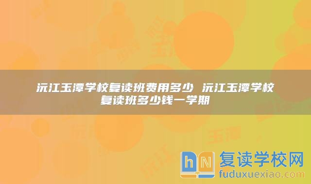 沅江玉潭學(xué)校復(fù)讀班費(fèi)用多少 沅江玉潭學(xué)校復(fù)讀班多少錢一學(xué)期