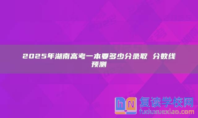 2025年湖南高考一本要多少分錄取 分?jǐn)?shù)線預(yù)測(cè)
