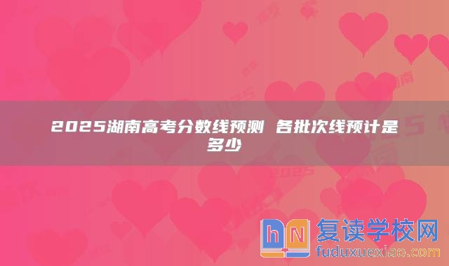 2025湖南高考分?jǐn)?shù)線預(yù)測 各批次線預(yù)計是多少