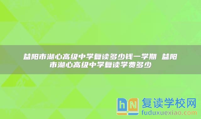 益陽市湖心高級中學(xué)復(fù)讀多少錢一學(xué)期 益陽市湖心高級中學(xué)復(fù)讀學(xué)費(fèi)多少