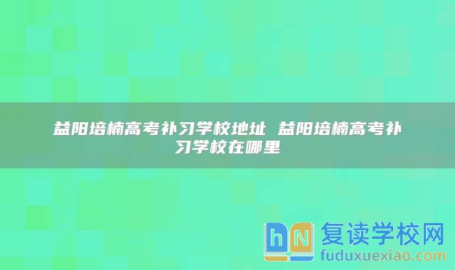 益陽培楠高考補(bǔ)習(xí)學(xué)校地址 益陽培楠高考補(bǔ)習(xí)學(xué)校在哪里