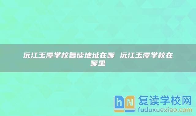 沅江玉潭學(xué)校復(fù)讀地址在哪 沅江玉潭學(xué)校在哪里