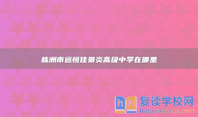 株洲市遠(yuǎn)恒佳景炎高級中學(xué)在哪里
