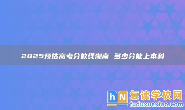 2025預估高考分數線湖南 多少分能上本科