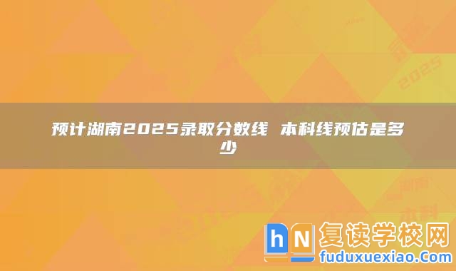 預(yù)計(jì)湖南2025錄取分?jǐn)?shù)線 本科線預(yù)估是多少