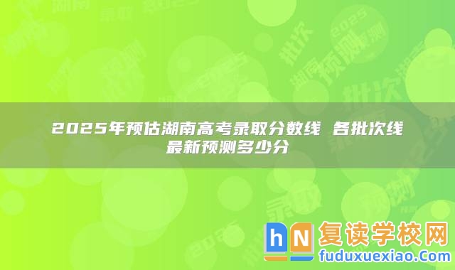 2025年預(yù)估湖南高考錄取分?jǐn)?shù)線 各批次線最新預(yù)測(cè)多少分