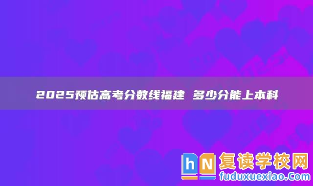 2025預(yù)估高考分數(shù)線福建 多少分能上本科