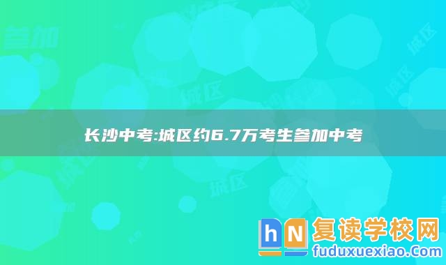 長沙中考:城區(qū)約6.7萬考生參加中考
