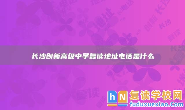 長沙創(chuàng)新高級中學(xué)復(fù)讀地址電話是什么