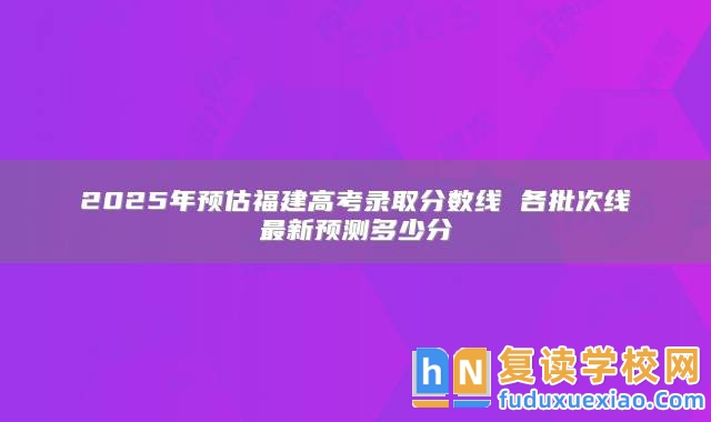 2025年預(yù)估福建高考錄取分?jǐn)?shù)線 各批次線最新預(yù)測多少分
