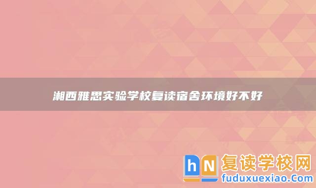 湘西雅思實(shí)驗(yàn)學(xué)校復(fù)讀宿舍環(huán)境好不好