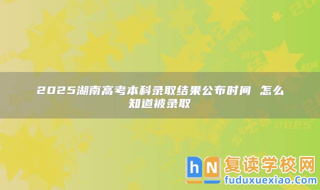 2025湖南高考本科錄取結(jié)果公布時間 怎么知道被錄取
