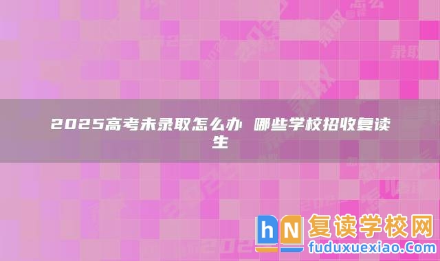 2025高考未錄取怎么辦 哪些學校招收復讀生