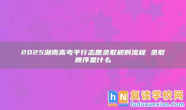 2025湖南高考**行志愿錄取規(guī)則流程 錄取順序是什么