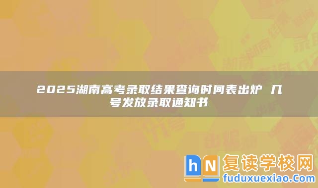 2025湖南高考錄取結果查詢時間表出爐 幾號發(fā)放錄取通知書