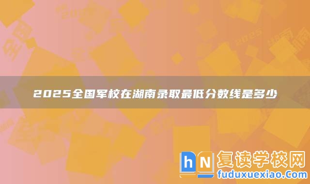 2025全國軍校在湖南錄取最低分?jǐn)?shù)線是多少