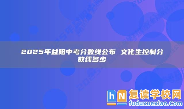 2025年益陽中考分數(shù)線公布 文化生控制分數(shù)線多少