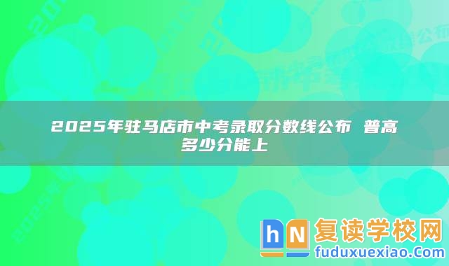 2025年駐馬店市中考錄取分?jǐn)?shù)線公布 普高多少分能上