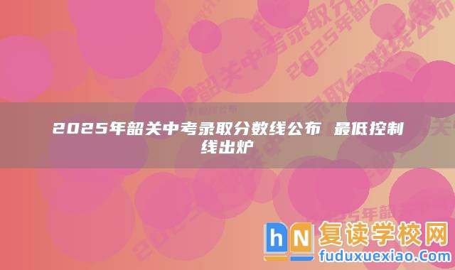 2025年韶關(guān)中考錄取分?jǐn)?shù)線公布 最低控制線出爐