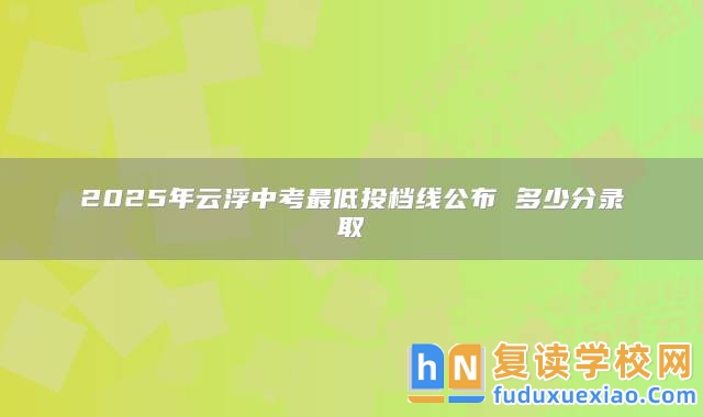 2025年云浮中考最低投檔線公布 多少分錄取