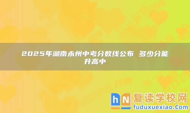 2025年湖南永州中考分數(shù)線公布 多少分能升高中