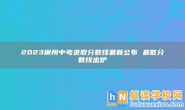 2023郴州中考錄取分?jǐn)?shù)線最新公布 最低分?jǐn)?shù)線出爐