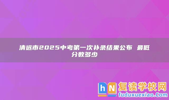清遠(yuǎn)市2025中考第一次補(bǔ)錄結(jié)果公布 最低分?jǐn)?shù)多少