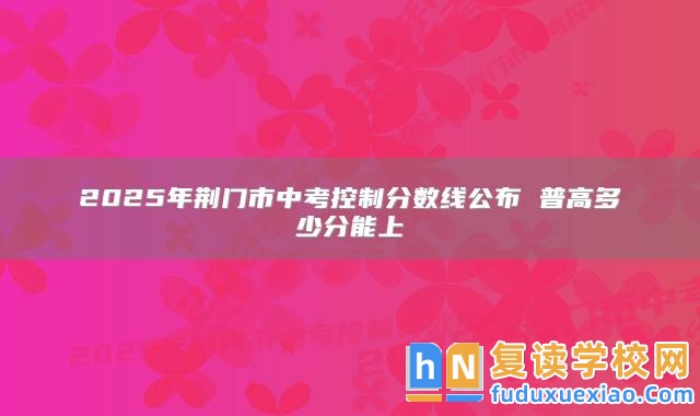 2025年荊門市中考控制分?jǐn)?shù)線公布 普高多少分能上