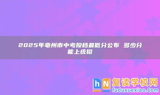 2025年亳州市中考投檔最低分公布 多少分能上統(tǒng)招