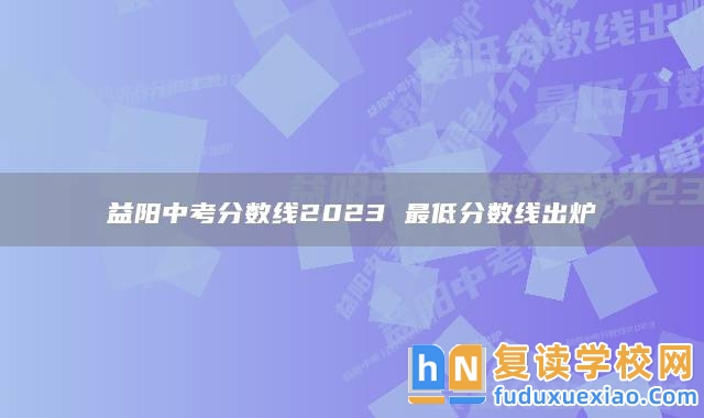 益陽(yáng)中考分?jǐn)?shù)線2023 最低分?jǐn)?shù)線出爐