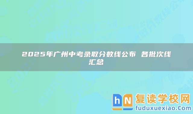 2025年廣州中考錄取分?jǐn)?shù)線公布 各批次線匯總